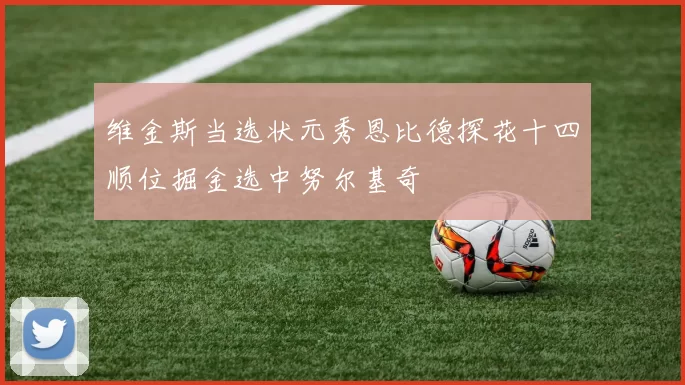 维金斯当选状元秀恩比德探花十四顺位掘金选中努尔基奇