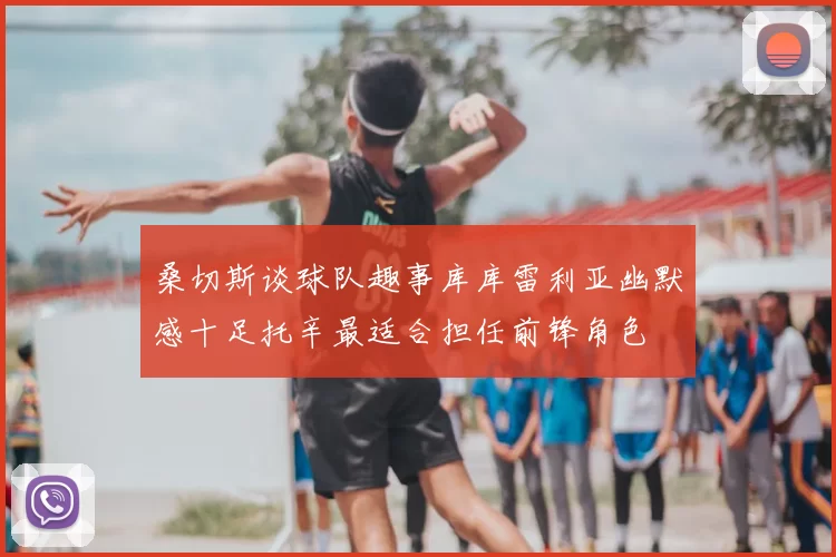 桑切斯谈球队趣事库库雷利亚幽默感十足托辛最适合担任前锋角色