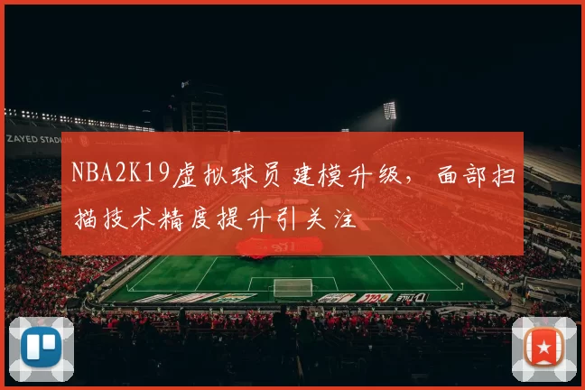 NBA2K19虚拟球员建模升级,面部扫描技术精度提升引关注