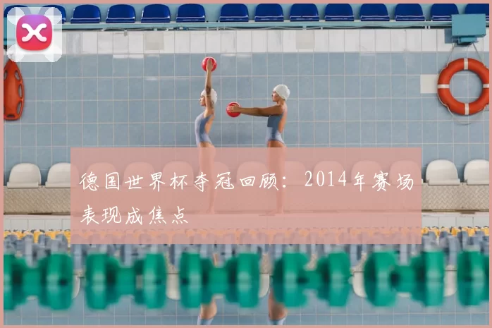 德国世界杯夺冠回顾：2014年赛场表现成焦点