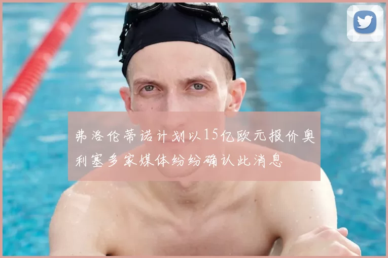 弗洛伦蒂诺计划以15亿欧元报价奥利塞多家媒体纷纷确认此消息