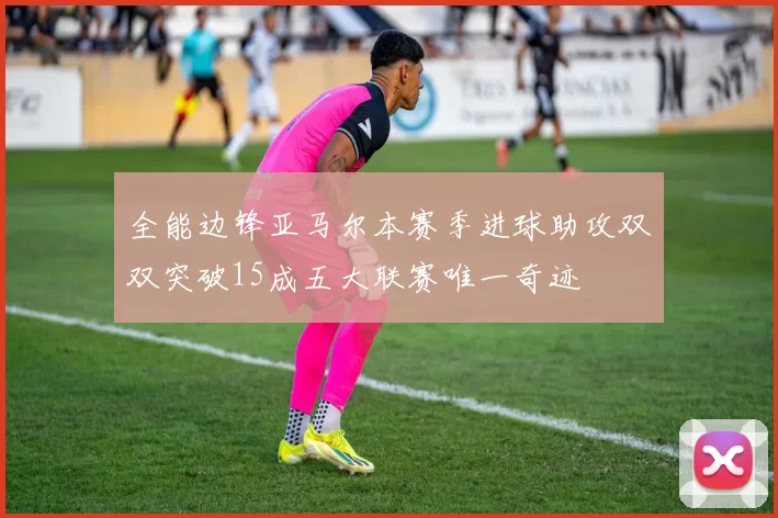 全能边锋亚马尔本赛季进球助攻双双突破15成五大联赛唯一奇迹