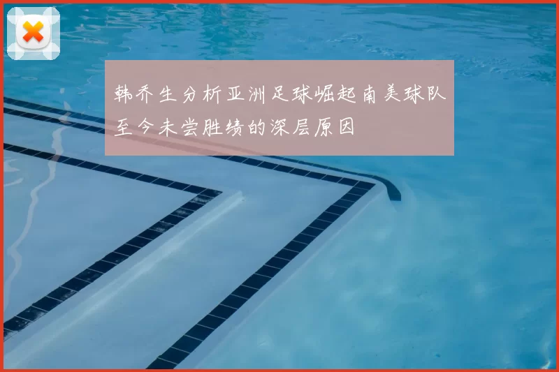 韩乔生分析亚洲足球崛起南美球队至今未尝胜绩的深层原因