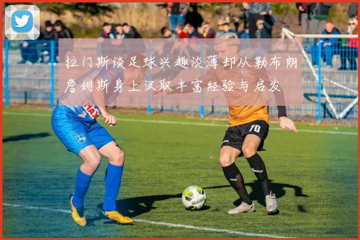 拉门斯谈足球兴趣淡薄却从勒布朗詹姆斯身上汲取丰富经验与启发