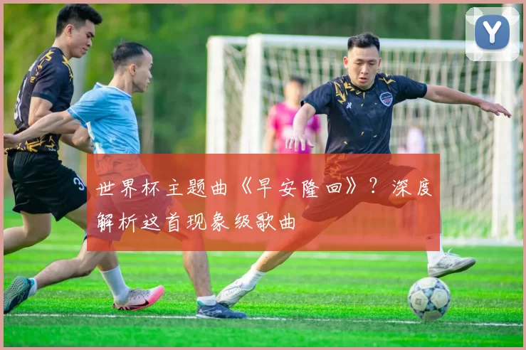世界杯主题曲《早安隆回》？深度解析这首现象级歌曲