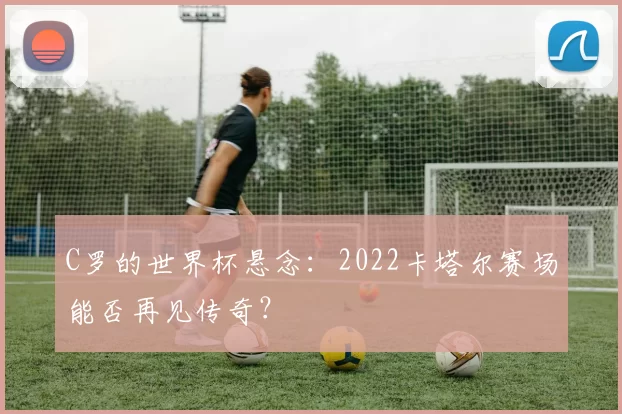 C罗的世界杯悬念：2022卡塔尔赛场能否再见传奇？