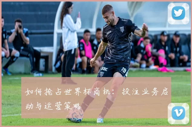 如何抢占世界杯商机:投注业务启动与运营策略