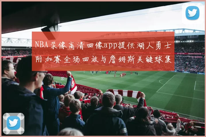 NBA录像高清回像app提供湖人勇士附加赛全场回放与詹姆斯关键球集锦