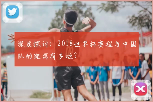 深度探讨：2018世界杯赛程与中国队的距离有多远？