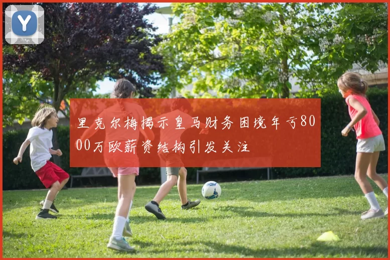 里克尔梅揭示皇马财务困境年亏8000万欧薪资结构引发关注