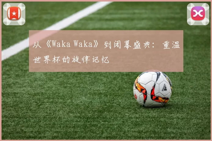 从《Waka Waka》到闭幕盛典：重温世界杯的旋律记忆