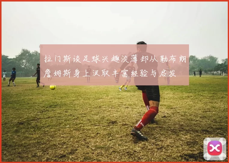 拉门斯谈足球兴趣淡薄却从勒布朗詹姆斯身上汲取丰富经验与启发