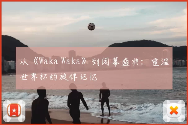 从《Waka Waka》到闭幕盛典：重温世界杯的旋律记忆
