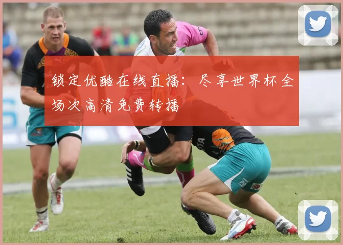 锁定优酷在线直播：尽享世界杯全场次高清免费转播