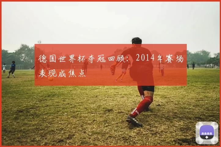 德国世界杯夺冠回顾：2014年赛场表现成焦点