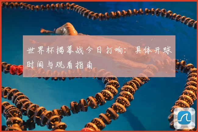 世界杯揭幕战今日打响：具体开球时间与观看指南