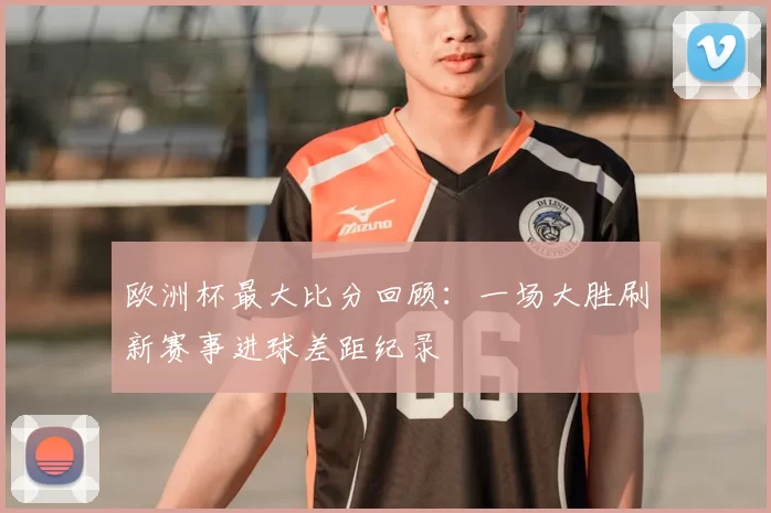 欧洲杯最大比分回顾：一场大胜刷新赛事进球差距纪录