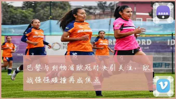 巴黎与利物浦欧冠对决引关注，欧战强强碰撞再成焦点