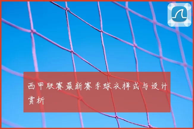 西甲联赛最新赛季球衣样式与设计赏析