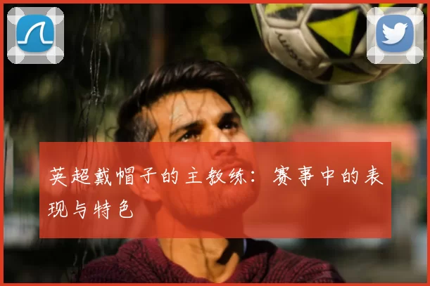 英超戴帽子的主教练:赛事中的表现与特色