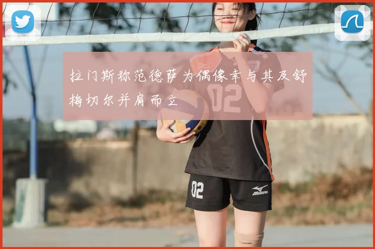 拉门斯称范德萨为偶像幸与其及舒梅切尔并肩而立