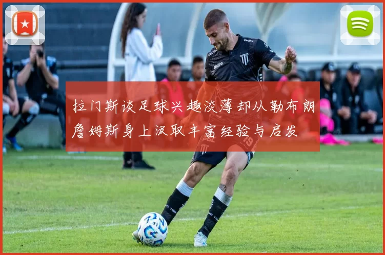 拉门斯谈足球兴趣淡薄却从勒布朗詹姆斯身上汲取丰富经验与启发