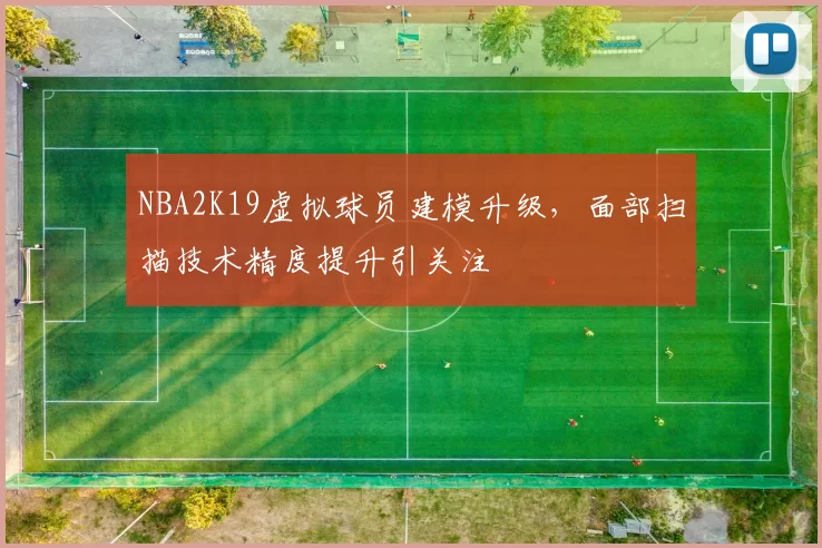 NBA2K19虚拟球员建模升级,面部扫描技术精度提升引关注