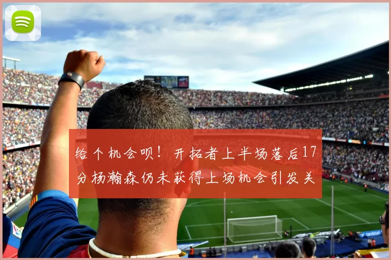给个机会呗!开拓者上半场落后17分杨瀚森仍未获得上场机会引发关注