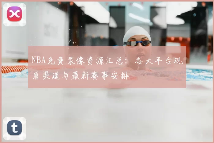NBA免费录像资源汇总：各大平台观看渠道与最新赛事安排