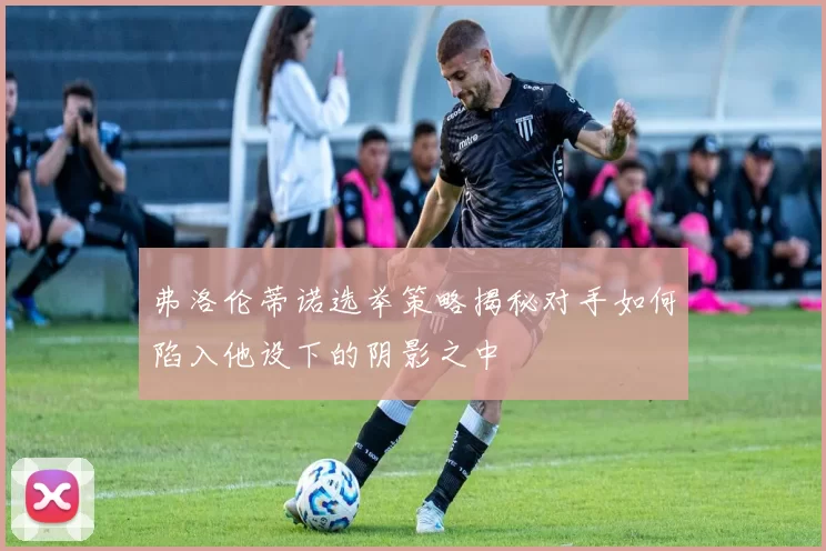 弗洛伦蒂诺选举策略揭秘对手如何陷入他设下的阴影之中