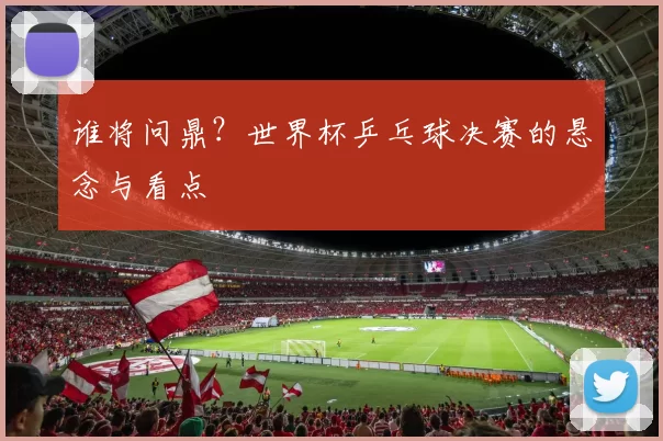 谁将问鼎?世界杯乒乓球决赛的悬念与看点