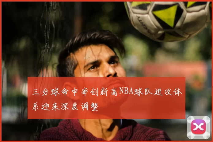 三分球命中率创新高NBA球队进攻体系迎来深度调整