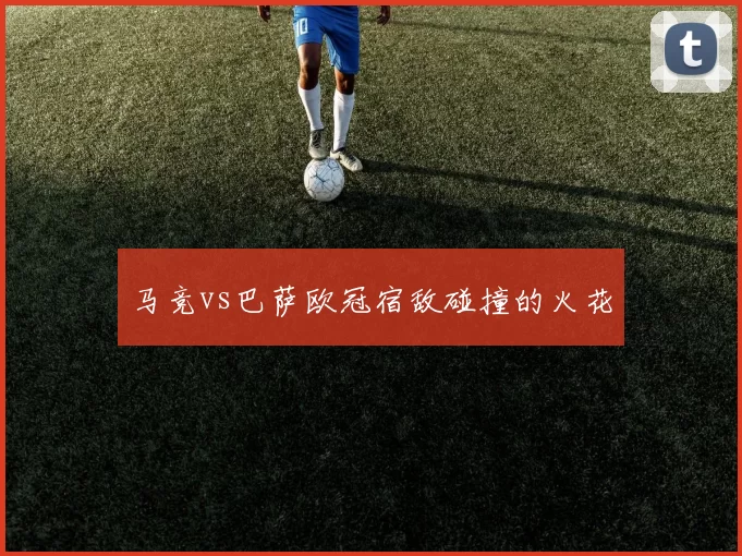 马竞vs巴萨欧冠宿敌碰撞的火花