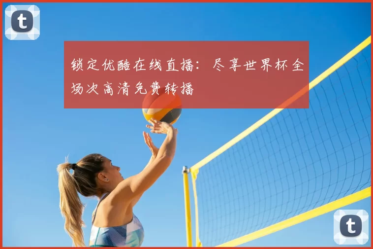 锁定优酷在线直播：尽享世界杯全场次高清免费转播